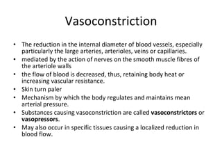 Vasoconstriction The reduction in the internal diameter of blood vessels, especially particularly the large arteries, arterioles, veins or capillaries.  mediated by the action of nerves on the smooth muscle fibres of the arteriole walls the flow of blood is decreased, thus, retaining body heat or increasing vascular resistance.  Skin turn paler Mechanism by which the body regulates and maintains mean arterial pressure. Substances causing vasoconstriction are called  vasoconstrictors  or  vasopressors .  May also occur in specific tissues causing a localized reduction in blood flow.  