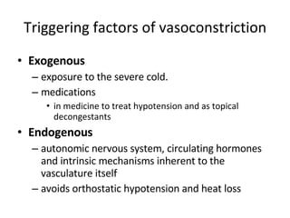 Triggering factors of vasoconstriction Exogenous  exposure to the severe cold. medications in medicine to treat hypotension and as topical decongestants  Endogenous autonomic nervous system, circulating hormones and intrinsic mechanisms inherent to the vasculature itself  avoids orthostatic hypotension and heat loss 