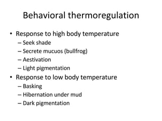 Behavioral thermoregulation Response to high body temperature Seek shade  Secrete mucuos (bullfrog) Aestivation  Light pigmentation Response to low body temperature Basking  Hibernation under mud Dark pigmentation 