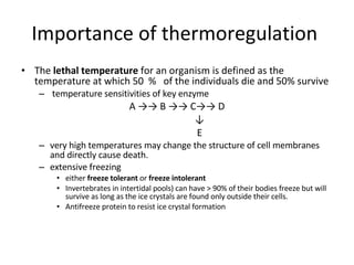 Importance of thermoregulation  The  lethal temperature  for an organism is defined as the temperature at which 50  %  of the individuals die and 50% survive temperature sensitivities of key enzyme A ->-> B ->-> C->-> D   ↓   E very high temperatures may change the structure of cell membranes and directly cause death. extensive freezing  either  freeze tolerant  or  freeze intolerant  Invertebrates in intertidal pools) can have > 90% of their bodies freeze but will survive as long as the ice crystals are found only outside their cells. Antifreeze protein to resist ice crystal formation 