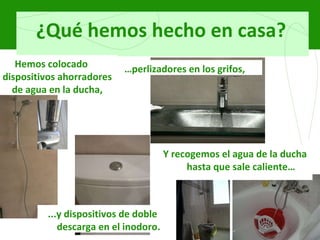 ¿Qué hemos hecho en casa? Hemos colocado dispositivos ahorradores de agua en la ducha, … perlizadores en los grifos, ...y dispositivos de doble descarga en el inodoro. Y recogemos el agua de la ducha hasta que sale caliente… 