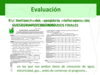 Evaluación Al comienzo del programa rellenamos los  CUESTIONARIOS INICIALES en los que nos pedían datos de consumos de agua, electricidad, gas… antes de comenzar el programa… Y al finalizar, hemos repetido la misma operación, esta vez con los  CUESTIONARIOS FINALES 