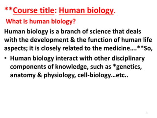 **Course title: Human biology.
What is human biology?
Human biology is a branch of science that deals
with the development & the function of human life
aspects; it is closely related to the medicine….**So,
• Human biology interact with other disciplinary
components of knowledge, such as *genetics,
anatomy & physiology, cell-biology…etc..
1
 