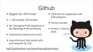 Github
• Biggest Git / SVN hoster

• Optimize for happiness with
side projects

• > 150 people, 2/3 remote
• Family-friendly
• No managers • No deadlines •
No Meetings • No workﬂows

• Invest in internal  
tools

• Inspired by opensource work
• Asynchronous discussion with
pull requests & chat
http://zachholman.com/posts/how-github-works/

 