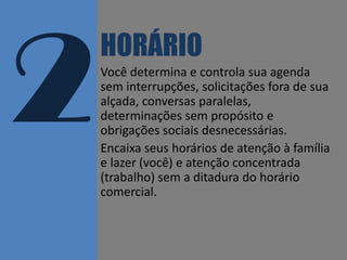 HORÁRIO
Você determina e controla sua agenda
sem interrupções, solicitações fora de sua
alçada, conversas paralelas,
determinações sem propósito e
obrigações sociais desnecessárias.
Encaixa seus horários de atenção à família
e lazer (você) e atenção concentrada
(trabalho) sem a ditadura do horário
comercial.

www.edsonmelo.com :: edson.melo@outlook.com

 