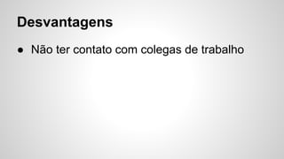 ● Não ter contato com colegas de trabalho
Desvantagens
 