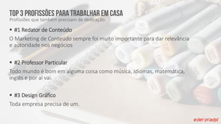 TOP 3 profissões para trabalhar em casa
Profissões que também precisam de dedicação.
 #1 Redator de Conteúdo
O Marketing de Conteúdo sempre foi muito importante para dar relevância
e autoridade nos negócios
 #2 Professor Particular
Todo mundo é bom em alguma coisa como música, idiomas, matemática,
inglês e por aí vai.
 #3 Design Gráfico
Toda empresa precisa de um.
 