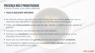 Presença não é produtividade
É preciso mostrar a seu chefe a diferença
 VEJA O SEGUINTE MÉTODO:
 No meio da semana, ligue para seu chefe dizendo que está doente (evite fazer isso na
sexta-feira para não parecer que você quer um fim de semana prolongado).
 Então, seja muito produtivo nesses dias de folga. Adiante o trabalho de uma semana se
possível.
 Crie para si mesmo, uma lista de coisas que você produziu.
 Cite fatos que beneficiam a empresa como não perder tempo no trânsito, sem as
distrações do escritório, etc...
 Assim que seu chefe disser sim, garanta que seus dias sejam sempre produtivos.
 Se a resposta for negativa mesmo com sua produtividade dobrada em casa, bem,
melhor mudar mesmo o seu chefe.
 