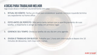 4 dicas para trabalhar melhor
Siga essas dicas e melhore seurendimento em casa
1. RITUAL DO HÁBITO: Tenha um ritual para estabelecer quando começa e quando termina
seu expediente no home office.
2. FEITO ANTES DE PERFEITO: Não perca tanto tempo com o aperfeiçoamento de suas
tarefas, o importante é atingir as metas em primeiro lugar.
3. GERENCIE SEU TEMPO: Divida as tarefas do seu dia em uma agenda.
4. DIVIDA O TRABALHO EM BLOCOS: Trabalhe por 1 hora sem interrupção e depois tire 10
minutos de descanso, nem mais nem menos.
 