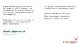 http://www.ederprado.com
Veja mais em ederprado.com
Se leu e gostou, execute umas das ações abaixo
caso julgue que este artigo irá ajudar alguém:
Facebook (maior rede social do mundo)
Twitter (mais utilizado no smartphone)
Google+ (mais relevância no Google)
Depois desse artigo, só não trabalha em
casa quem não quer. As vantagens para
qualidade de vida são ideias. Trabalhar nas
suas condições é o sonho de consumo de
qualquer geração.
Então, não perca mais nem 1 minuto e vai
já aproveitar seu tempo e colocar em
prática todas as dicas.
 