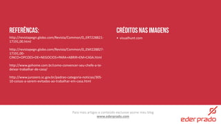 Para mais artigos e conteúdo exclusive assine meu blog
www.ederprado.com
referêncas:
http://revistapegn.globo.com/Revista/Common/0,,ERT228821-
17191,00.html
http://revistapegn.globo.com/Revista/Common/0,,EMI228827-
17191,00-
CINCO+OPCOES+DE+NEGOCIOS+PARA+ABRIR+EM+CASA.html
http://www.gohome.com.br/como-convencer-seu-chefe-a-te-
deixar-trabalhar-de-casa/
http://www.jurozero.sc.gov.br/padrao-categoria-noticias/305-
10-coisas-a-serem-evitadas-ao-trabalhar-em-casa.html
Créditos nas imagens
• visualhunt.com
 