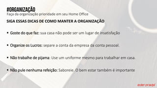 #organização
Faça da organização prioridade em seu Home Office
SIGA ESSAS DICAS DE COMO MANTER A ORGANIZAÇÃO
 Goste do que faz: sua casa não pode ser um lugar de insatisfação
 Organize os Lucros: separe a conta da empresa da conta pessoal.
 Não trabalhe de pijama: Use um uniforme mesmo para trabalhar em casa.
 Não pule nenhuma refeição: Saboreie. O bem estar também é importante
 
