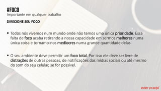 #Foco
Importante em qualquer trabalho
DIRECIONE SEU FOCO
 Todos nós vivemos num mundo onde não temos uma única prioridade. Essa
falta de foco acaba retirando a nossa capacidade em sermos melhores numa
única coisa e tornamo-nos medíocres numa grande quantidade delas.
 O seu ambiente deve permitir um foco total. Por isso ele deve ser livre de
distrações de outras pessoas, de notificações das mídias sociais ou até mesmo
do som do seu celular, se for possível.
 