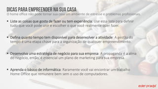DICAS PARA EMPREENDER NA SUA CASA
O home office não pode tornar sua casa um ambiente de estresse e problemas profissionais.
 Liste as coisas que gosta de fazer ou tem experiência: Use essa lista para definir
tudo que você pode unir e escolher o que você realmente quer fazer.
 Defina quanto tempo tem disponível para desenvolver a atividade: A gestão do
tempo é uma etapa chave para a organização de qualquer empreendimento.
 Desenvolva uma estratégia de negócio para sua empresa: A propaganda é a alma
do negócio, então, é essencial um plano de marketing para sua empresa.
 Aprenda o básico de informática: Raramente você vai encontrar um trabalho
Home Office que remunere bem sem o uso de computadores.
 