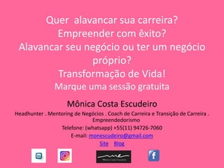 Quer alavancar sua carreira?
Empreender com êxito?
Alavancar seu negócio ou ter um negócio
próprio?
Transformação de Vida!
Marque uma sessão gratuita
Mônica Costa Escudeiro
Headhunter . Mentoring de Negócios . Coach de Carreira e Transição de Carreira .
Empreendedorismo
Telefone: (whatsapp) +55(11) 94726-7060
E-mail: monescudeiro@gmail.com
Site Blog
 