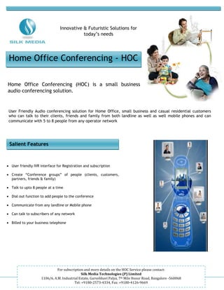 -



                                Innovative & Futuristic Solutions for
                                           today’s needs




 Home Office Conferencing - HOC

Home Office Conferencing (HOC) is a small business
audio conferencing solution.


 User Friendly Audio conferencing solution for Home Office, small business and casual residential customers
 who can talk to their clients, friends and family from both landline as well as well mobile phones and can
 communicate with 5 to 8 people from any operator network




 Salient Features



• User friendly IVR interface for Registration and subscription

• Create “Conference groups” of people (clients, customers,
  partners, friends & family)

• Talk to upto 8 people at a time

• Dial out function to add people to the conference

• Communicate from any landline or Mobile phone

• Can talk to subscribers of any network

• Billed to your business telephone




                               For subscription and more details on the HOC Service please contact:
                                               Silk Media Technologies (P) Limited
                     1106/6, A.M. Industrial Estate, Garvebhavi Palya, 7th Mile Hosur Road, Bangalore -560068
                                          Tel: +9180-2573-4334, Fax: +9180-4126-9669
 