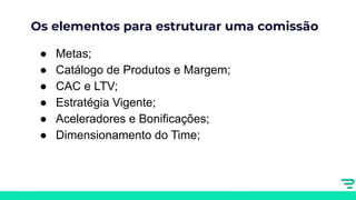 Os elementos para estruturar uma comissão
● Metas;
● Catálogo de Produtos e Margem;
● CAC e LTV;
● Estratégia Vigente;
● Aceleradores e Bonificações;
● Dimensionamento do Time;
 