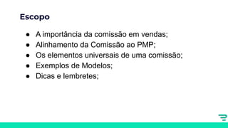 Escopo
● A importância da comissão em vendas;
● Alinhamento da Comissão ao PMP;
● Os elementos universais de uma comissão;
● Exemplos de Modelos;
● Dicas e lembretes;
 