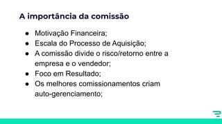 A importância da comissão
● Motivação Financeira;
● Escala do Processo de Aquisição;
● A comissão divide o risco/retorno entre a
empresa e o vendedor;
● Foco em Resultado;
● Os melhores comissionamentos criam
auto-gerenciamento;
 