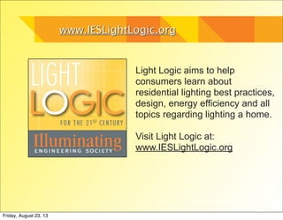 www.IESLightLogic.orgwww.IESLightLogic.org
Light Logic aims to help
consumers learn about
residential lighting best practices,
design, energy efficiency and all
topics regarding lighting a home.
Visit Light Logic at:
www.IESLightLogic.org
Friday, August 23, 13
 