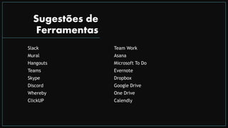 Sugestões de
Ferramentas
Slack
Mural
Hangouts
Teams
Skype
Discord
Whereby
ClickUP
Team Work
Asana
Microsoft To Do
Evernote
Dropbox
Google Drive
One Drive
Calendly
 