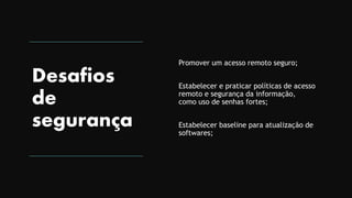 Desafios
de
segurança
Promover um acesso remoto seguro;
Estabelecer e praticar políticas de acesso
remoto e segurança da informação,
como uso de senhas fortes;
Estabelecer baseline para atualização de
softwares;
 