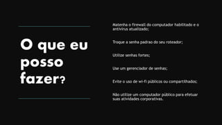 O que eu
posso
fazer?
Matenha o firewall do computador habilitado e o
antivírus atualizado;
Troque a senha padrao do seu roteador;
Utilize senhas fortes;
Use um gerenciador de senhas;
Evite o uso de wi-fi públicos ou compartilhados;
Não utilize um computador público para efetuar
suas atividades corporativas.
 