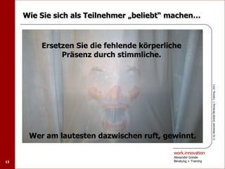 Wie Sie sich als Teilnehmer „beliebt“ machen…



         Ersetzen Sie die fehlende körperliche
              Präsenz durch stimmliche.




                                                                  © by Alexander Greisle Beratung + Training, 2011
      Wer am lautesten dazwischen ruft, gewinnt.

                                            work.innovation
                                            Alexander Greisle
13                                          Beratung + Training
 