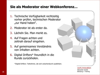Sie als Moderator einer Webkonferenz…

     1. Technische Verfügbarkeit rechtzeitig
        vorher prüfen, technischen Moderator
        „zur Hand haben“.
     2. Moderator ist als erster da.
     3. Lächeln Sie. Man merkt es.
     4. Auf Fragen achten und




                                                                                                  © by Alexander Greisle Beratung + Training, 2011
        zeitnah darauf eingehen.
     5. Auf gemeinsames Verständnis
        von Inhalten achten.
     6. Digital Drifters* freundlich in die
        Runde zurückholen.
        *Digital Drifters: Teilnehmer, die sich zwischendurch ausklinken.

                                                                            work.innovation
                                                                            Alexander Greisle
15                                                                          Beratung + Training
 