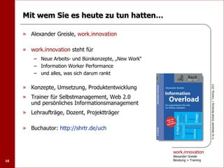 Mit wem Sie es heute zu tun hatten…

     » Alexander Greisle, work.innovation

     » work.innovation steht für
         – Neue Arbeits- und Bürokonzepte, „New Work“
         – Information Worker Performance
         – und alles, was sich darum rankt

     » Konzepte, Umsetzung, Produktentwicklung




                                                                              © by Alexander Greisle Beratung + Training, 2011
     » Trainer für Selbstmanagement, Web 2.0
       und persönliches Informationsmanagement
     » Lehraufträge, Dozent, Projektträger

     » Buchautor: http://shrtr.de/uch



                                                        work.innovation
                                                        Alexander Greisle
16                                                      Beratung + Training
 