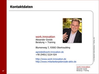Kontaktdaten




                    work.innovation




                                                                                      © by Alexander Greisle Beratung + Training, 2011
                    Alexander Greisle
                    Beratung + Training

                    Blumenweg 7, 93083 Obertraubling

                    agreisle@work-innovation.de
                    +49 (9401) 5224 924

                    http://www.work-innovation.de
                    http://www.mitarbeiterpotenziale-aktiv.de

                                                                work.innovation
                                                                Alexander Greisle
17                                                              Beratung + Training
 
