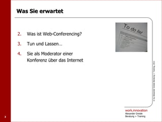 Was Sie erwartet



    2.   Was ist Web-Conferencing?

    3.   Tun und Lassen…

    4.   Sie als Moderator einer
         Konferenz über das Internet




                                                             © by Alexander Greisle Beratung + Training, 2011
                                       work.innovation
                                       Alexander Greisle
3                                      Beratung + Training
 