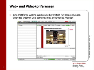 Web- und Videokonferenzen

    » Eine Plattform, welche Werkzeuge bereitstellt für Besprechungen
      über das Internet und gemeinsames, synchrones Arbeiten




                                                                                   © by Alexander Greisle Beratung + Training, 2011
                                                             work.innovation
                                                             Alexander Greisle
4                                                            Beratung + Training
 