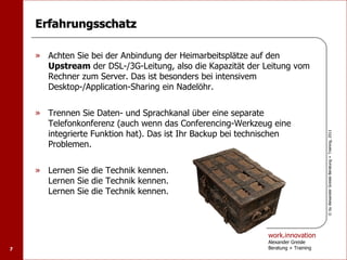Erfahrungsschatz

    » Achten Sie bei der Anbindung der Heimarbeitsplätze auf den
      Upstream der DSL-/3G-Leitung, also die Kapazität der Leitung vom
      Rechner zum Server. Das ist besonders bei intensivem
      Desktop-/Application-Sharing ein Nadelöhr.


    » Trennen Sie Daten- und Sprachkanal über eine separate
      Telefonkonferenz (auch wenn das Conferencing-Werkzeug eine
      integrierte Funktion hat). Das ist Ihr Backup bei technischen




                                                                                   © by Alexander Greisle Beratung + Training, 2011
      Problemen.


    » Lernen Sie die Technik kennen.
      Lernen Sie die Technik kennen.
      Lernen Sie die Technik kennen.




                                                             work.innovation
                                                             Alexander Greisle
7                                                            Beratung + Training
 