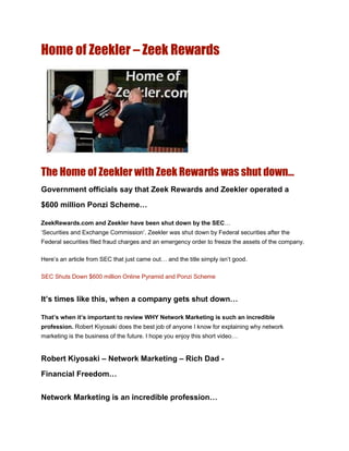 Home of Zeekler – Zeek Rewards




The Home of Zeekler with Zeek Rewards was shut down…
Government officials say that Zeek Rewards and Zeekler operated a
$600 million Ponzi Scheme…

ZeekRewards.com and Zeekler have been shut down by the SEC…
„Securities and Exchange Commission‟. Zeekler was shut down by Federal securities after the
Federal securities filed fraud charges and an emergency order to freeze the assets of the company.

Here‟s an article from SEC that just came out… and the title simply isn‟t good.

SEC Shuts Down $600 million Online Pyramid and Ponzi Scheme


It’s times like this, when a company gets shut down…

That’s when it’s important to review WHY Network Marketing is such an incredible
profession. Robert Kiyosaki does the best job of anyone I know for explaining why network
marketing is the business of the future. I hope you enjoy this short video…


Robert Kiyosaki – Network Marketing – Rich Dad -
Financial Freedom…


Network Marketing is an incredible profession…
 