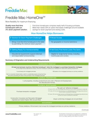 www.FreddieMac.com The information in this document is not a replacement or substitute for
information found in the Single-Family Seller/Servicer Guide and/or the
terms of your Master Agreement and/or Master Commitment.
Pub. Number 1057
July 2018
Freddie Mac HomeOneSM
More flexibility for maximum financing.
Qualify more first-time
homebuyers with our
3% down payment solution.
Brings more first-time homebuyers to the table
by permitting 3% minimum down payment
Educational requirements support informed
and responsible homeownership
No geographic or income restrictions
Eligible for single family homes, including
townhouses and condos
Solution for Down Payment Challenges
Getting Ready For Homeownership
Broad Access
Not Every First Home Looks The Same
How HomeOne Helps Borrowers
First-time homebuyers comprise nearly half of housing purchases.
Meet their needs with an option that eases challenges around available
savings for down payment and closing costs.
Summary of Origination and Underwriting Requirements
B O R R O W E R P R O F I L E
At least one borrower must be a first-time homebuyer* when the mortgage is a purchase transaction mortgage.
*Per the Single-Family Seller/Servicer Guide, a first-time homebuyer is defined as an individual who meets all the following requirements:
Is purchasing the mortgaged premises Will reside in the mortgaged premises as a primary residence
Had no ownership interest (sole or joint) in a residential property during the three-
year period preceding the date of the purchase of the mortgaged premises
E L I G I B L E P R O P E R T I E S
1-unit properties, including condominiums and units in Planned Unit Developments
(No Manufactured Homes)
E L I G I B L E M O R T G A G E S
Purchase transaction mortgages
“No-cash out” refinance mortgages:
LTV and/or HTLTV> 95%: the Mortgage being refinanced must be owned or securitized by Freddie Mac
TLTV ratios> 95% and secondary financing is not an Affordable Second: the Mortgage being refinanced
must be owned or securitized by Freddie Mac
TLTV ratios> 95% and secondary financing is an Affordable Second: the Mortgage being refinanced does
not have to be owned or securitized by Freddie Mac
Construction Conversion and Renovation Mortgages
originated per Guide Chapter 4602 are permitted
(Super conforming mortgages are not permitted)
O C C U PA N C Y
Primary residence. All borrowers must occupy the mortgaged premises as a primary residence.
(Continues)
 