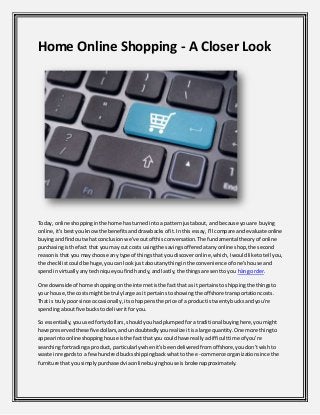 Home Online Shopping - A Closer Look
Today,online shoppinginthe home hasturnedintoa patternjustabout,and because youare buying
online,it'sbestyouknowthe benefitsanddrawbacksof it.Inthis essay,I'll compare andevaluate online
buyingandfindoutwhat conclusionwe've outof thisconversation.The fundamental theoryof online
purchasingisthe fact that youmay cut costs usingthe savingsofferedatanyonline shop,the second
reasonisthat you maychoose any type of thingsthat youdiscoveronline,which,Iwouldliketotell you,
the checklistcouldbe huge,youcan lookjustaboutanythinginthe convenience of one'shouse and
spendinvirtuallyanytechniqueyoufindhandy,andlastly,the thingsare senttoyou hàng order.
One downside of home shoppingonthe internetisthe factthat as itpertainstoshippingthe thingsto
your house,the costsmightbe trulylarge as it pertainstoshowingthe offshore transportationcosts.
That is trulypoorsince occasionally,itsohappensthe price of a productis twentybucksandyou're
spendingaboutfive buckstodeliveritforyou.
So essentially,youusedfortydollars,shouldyouhadplumpedforatraditional buyinghere,youmight
have preservedthese five dollars,andundoubtedlyyourealize itisalarge quantity.One more thingto
appearintoonlineshoppinghouse isthe factthatyou couldhave reallyadifficulttime of you're
searchingfortradinga product, particularlywhenit'sbeendeliveredfromoffshore,youdon'twishto
waste inregardsto a fewhundredbucksshippingbackwhatto the e-commerce organizationsince the
furniture thatyousimplypurchasedviaonlinebuyinghouse isbrokenapproximately.
 
