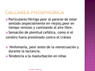 CalcareaphosphoricaEn enfermos debilitados con descargas agotadoras, pérdidas abundantes de líquidosDeseos: Desea alimentos salados; tocino; carne u otros alimentos ahumados; jamon gordo. Desea cosas raras.CALCAREA CARBONICA