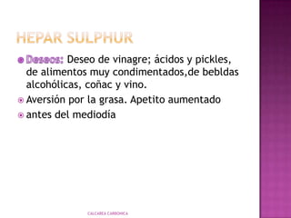 HeparsulphurMentales:Sujetos hipersensibles, írritables, coléricos, impulsivos. Se irritapor la causa más insignificante, y desencadena un cuadro de extrema violencia.Malhumor, con aversión hacia sus propios amigos. Impulso y deseos de matar, por la menor ofensa, o amenaza con matar;"No puedetolerar ningún roce en la parte afectada" (Clarke). CALCAREA CARBONICA