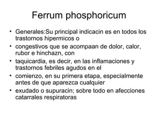 Ferrum phosphoricum Generales:Su principal indicacin es en todos los trastornos hipermicos o  congestivos que se acompaan de dolor, calor, rubor e hinchazn, con  taquicardia, es decir, en las inflamaciones y trastornos febriles agudos en el  comienzo, en su primera etapa, especialmente antes de que aparezca cualquier  exudado o supuracin; sobre todo en afecciones catarrales respiratoras  