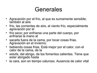 Generales Agravación por el frío, al que es sumamente sensible; también al aire frío, las corrientes de aire, el viento frío, especialmente agravación por el frío seco; por enfriarse una parte del cuerpo, por enfriarse la mano al sacarla fuera de la cama, por tocar cosas frías. Agravación en el invierno; bebiendo cosas frías. Está mejor por el calor, con el calor de la cama, de la estufa, del abrigo, de los fomentos calientes. Tiene que estar abrigado hasta la cara, aún en tiempo caluroso. Ausencia de calor vital  