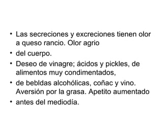 Las secreciones y excreciones tienen olor a queso rancio. Olor agrio del cuerpo.  Deseo de vinagre; ácidos y pickles, de alimentos muy condimentados, de bebldas alcohólicas, coñac y vino. Aversión por la grasa. Apetito aumentado antes del mediodía. 