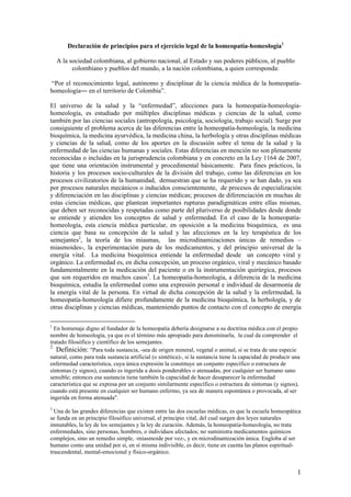 Declaración de principios para el ejercicio legal de la homeopatía-homeología1

    A la sociedad colombiana, al gobierno nacional, al Estado y sus poderes públicos, al pueblo
          colombiano y pueblos del mundo, a la nación colombiana, a quien corresponda:

“Por el reconocimiento legal, autónomo y disciplinar de la ciencia médica de la homeopatía-
homeología― en el territorio de Colombia”.

El universo de la salud y la “enfermedad”, afecciones para la homeopatía-homeología-
homeología, es estudiado por múltiples disciplinas médicas y ciencias de la salud, como
también por las ciencias sociales (antropología, psicología, sociología, trabajo social). Surge por
consiguiente el problema acerca de las diferencias entre la homeopatía-homeología, la medicina
bioquímica, la medicina ayurvédica, la medicina china, la herbología y otras disciplinas médicas
y ciencias de la salud, como de los aportes en la discusión sobre el tema de la salud y la
enfermedad de las ciencias humanas y sociales. Estas diferencias en mención no son plenamente
reconocidas o incluidas en la jurisprudencia colombiana y en concreto en la Ley 1164 de 2007,
que tiene una orientación instrumental y procedimental básicamente. Para fines prácticos, la
historia y los procesos socio-culturales de la división del trabajo, como las diferencias en los
procesos civilizatorios de la humanidad, demuestran que se ha requerido y se han dado, ya sea
por procesos naturales mecánicos o inducidos conscientemente, de procesos de especialización
y diferenciación en las disciplinas y ciencias médicas; procesos de diferenciación en muchas de
estas ciencias médicas, que plantean importantes rupturas paradigmáticas entre ellas mismas,
que deben ser reconocidas y respetadas como parte del pluriverso de posibilidades desde donde
se entiende y atienden los conceptos de salud y enfermedad. En el caso de la homeopatía-
homeología, esta ciencia médica particular, en oposición a la medicina bioquímica, es una
ciencia que basa su concepción de la salud y las afecciones en la ley terapéutica de los
semejantes2, la teoría de los miasmas, las microdinamizaciones únicas de remedios –
miasmoides-, la experimentación pura de los medicamentos, y del principio universal de la
energía vital. La medicina bioquímica entiende la enfermedad desde un concepto viral y
orgánico. La enfermedad es, en dicha concepción, un proceso orgánico, viral y mecánico basado
fundamentalmente en la medicación del paciente o en la instrumentación quirúrgica, procesos
que son requeridos en muchos casos3. La homeopatía-homeología, a diferencia de la medicina
bioquímica, estudia la enfermedad como una expresión personal e individual de desarmonía de
la energía vital de la persona. En virtud de dicha concepción de la salud y la enfermedad, la
homeopatía-homeología difiere profundamente de la medicina bioquímica, la herbología, y de
otras disciplinas y ciencias médicas, manteniendo puntos de contacto con el concepto de energía

1
  En homenaje digno al fundador de la homeopatía debería designarse a su doctrina médica con el propio
nombre de homeología, ya que es el término más apropiado para denominarla, la cual da comprender el
tratado filosófico y científico de los semejantes.
2
   Definición: "Para toda sustancia, -sea de origen mineral, vegetal o animal, si se trata de una especie
natural, como para toda sustancia artificial (o sintética)-, si la sustancia tiene la capacidad de producir una
enfermedad característica, cuya única expresión la constituye un conjunto específico o estructura de
síntomas (y signos), cuando es ingerida a dosis ponderables o atenuadas, por cualquier ser humano sano
sensible; entonces esa sustancia tiene también la capacidad de hacer desaparecer la enfermedad
característica que se expresa por un conjunto similarmente específico o estructura de síntomas (y signos),
cuando está presente en cualquier ser humano enfermo, ya sea de manera espontánea o provocada, al ser
ingerida en forma atenuada".
3
  Una de las grandes diferencias que existen entre las dos escuelas médicas, es que la escuela homeopática
se funda en un principio filosófico universal, el principio vital, del cual surgen dos leyes naturales
inmutables, la ley de los semejantes y la ley de curación. Además, la homeopatía-homeología, no trata
enfermedades, sino personas, hombres, o individuos afectados; no suministra medicamentos químicos
complejos, sino un remedio simple, -miasmoide por vez-, y en microdinamización única. Engloba al ser
humano como una unidad por sí, en sí misma indivisible, es decir, tiene en cuenta las planos espiritual-
trascendental, mental-emocional y físico-orgánico.


                                                                                                             1
 