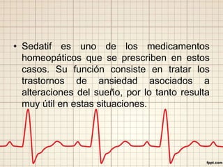 • Sedatif es uno de los medicamentos 
homeopáticos que se prescriben en estos 
casos. Su función consiste en tratar los 
trastornos de ansiedad asociados a 
alteraciones del sueño, por lo tanto resulta 
muy útil en estas situaciones. 
 