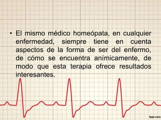 • El mismo médico homeópata, en cualquier 
enfermedad, siempre tiene en cuenta 
aspectos de la forma de ser del enfermo, 
de cómo se encuentra anímicamente, de 
modo que esta terapia ofrece resultados 
interesantes. 
 