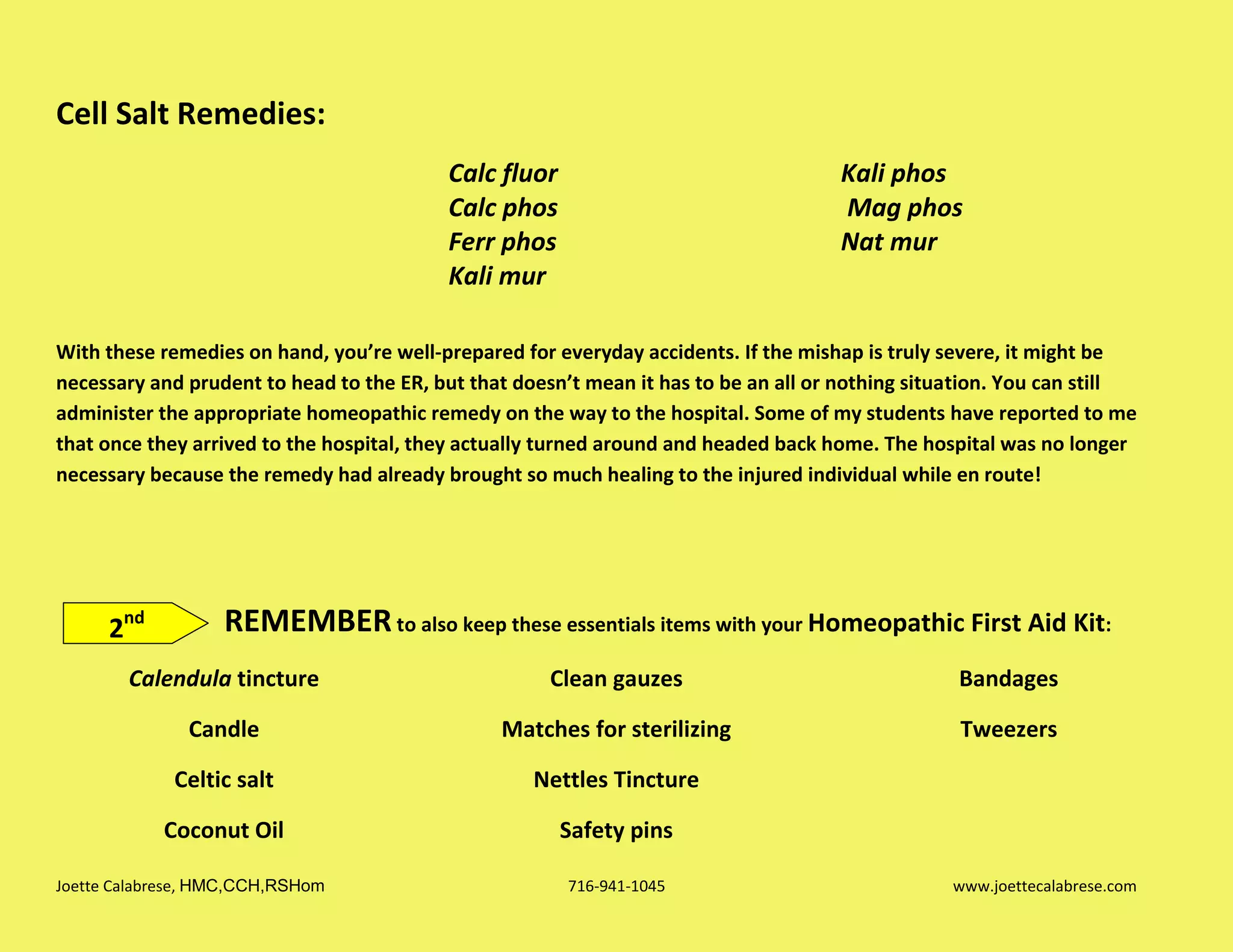 Joette Calabrese, HMC,CCH,RSHom 716-941-1045 www.joettecalabrese.com
Cell Salt Remedies:
Calc fluor
Calc phos
Ferr phos
Kali mur
Kali phos
Mag phos
Nat mur
With these remedies on hand, you’re well-prepared for everyday accidents. If the mishap is truly severe, it might be
necessary and prudent to head to the ER, but that doesn’t mean it has to be an all or nothing situation. You can still
administer the appropriate homeopathic remedy on the way to the hospital. Some of my students have reported to me
that once they arrived to the hospital, they actually turned around and headed back home. The hospital was no longer
necessary because the remedy had already brought so much healing to the injured individual while en route!
REMEMBERto also keep these essentials items with your Homeopathic First Aid Kit:
Calendula tincture
Candle
Celtic salt
Coconut Oil
Clean gauzes
Matches for sterilizing
Nettles Tincture
Safety pins
Bandages
Tweezers
2nd
 