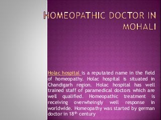 Holac hospital is a reputated name in the field 
of homeopathy. Holac hospital is situated in 
Chandigarh region. Holac hospital has well 
trained staff of paramedical doctors which are 
well qualified. Homeopathic treatment is 
receiving overwheingly well response in 
worldwide. Homeopathy was started by german 
doctor in 18th century 
 