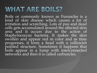 Boils or commonly known as Furuncles is a kind of skin disease which causes a lot of irritation and scratching. Lots of pus and dead cells gets accumulated around the affected skin area and it occurs due to the action of Staphylococcus bacteria. It makes the skin swollen and appear red in color and as time progresses, it form a head with a yellowish pointed structure. Sometimes it happens that boils appear in a lump with interconnected networks and then it is called carbuncles.  