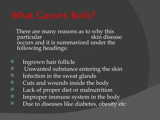   What Causes Boils? There are many reasons as to why this particular  skin disease occurs and it is summarized under the following headings:   Ingrown hair follicle Unwanted substance entering the skin Infection in the sweat glands Cuts and wounds inside the body Lack of proper diet or malnutrition Improper immune system in the body Due to diseases like diabetes, obesity etc 