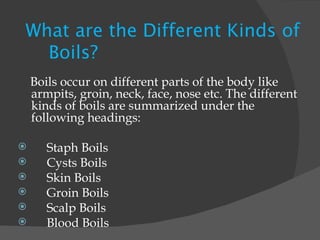 What are the Different Kinds of  Boils?    Boils occur on different parts of the body like armpits, groin, neck, face, nose etc. The different kinds of boils are summarized under the following headings:   Staph Boils Cysts Boils Skin Boils Groin Boils Scalp Boils Blood Boils 